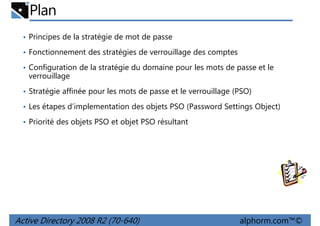 Plan
• Principes de la stratégie de mot de passe
• Fonctionnement des stratégies de verrouillage des comptes
• Configuration de la stratégie du domaine pour les mots de passe et le

verrouillage
• Stratégie affinée pour les mots de passe et le verrouillage (PSO)
• Les étapes d’implementation des objets PSO (Password Settings Object)
• Priorité des objets PSO et objet PSO résultant

Active Directory 2008 R2 (70-640)

alphorm.com™©

 