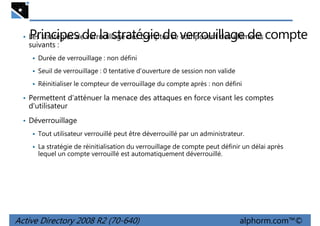 Principes de la stratégie de verrouillage de compte

• Les stratégies de verrouillage des comptes se composent des éléments

suivants :

Durée de verrouillage : non défini
Seuil de verrouillage : 0 tentative d'ouverture de session non valide
Réinitialiser le compteur de verrouillage du compte après : non défini

• Permettent d'atténuer la menace des attaques en force visant les comptes

d'utilisateur
• Déverrouillage
Tout utilisateur verrouillé peut être déverrouillé par un administrateur.
La stratégie de réinitialisation du verrouillage de compte peut définir un délai après
lequel un compte verrouillé est automatiquement déverrouillé.

Active Directory 2008 R2 (70-640)

alphorm.com™©

 