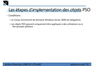 Les étapes d’implementation des objets PSO

• http://technet.microsoft.com/en-us/library/cc754461(v=ws.10).aspx
• Conditions :
Le niveau fonctionnel de domaine Windows Server 2008 est obligatoire.

Les objets PSO peuvent uniquement être appliqués à des utilisateurs ou à
des groupes globaux.

Active Directory 2008 R2 (70-640)

alphorm.com™©

 
