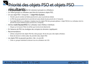 Priorité des objets PSO et objets PSO
résultants

• Un même objet PSO peut être lié à plusieurs groupes ou utilisateurs.
• Un même groupe ou utilisateur peut être lié à plusieurs objets PSO.
• Un seul objet PSO « l'emporte » : l'objet PSO résultant.
résultant.

Priorité : plus le nombre est faible (proche de 1), plus la priorité est élevée.
Le PSO de groupe global dont la priorité est la plus élevée (la plus proche de 1) l'emporte.
Tout objet PSO lié à un utilisateur remplace tous les objets PSO des groupes globaux. L'objet PSO lié à un utilisateur dont la
priorité est la plus élevée (la plus proche de 1) l'emporte.

• Attribut msDS-ResultantPSO d'un utilisateur dans l'Éditeur d'attributs
msDSCliquez sur le bouton Filtrer et vérifiez que Construit est sélectionné.

• En l'absence de PSO, les stratégies des comptes du domaine s'appliquent.
• Recommandations
Utilisez uniquement des objets PSO liés à des groupes. Ne les liez pas à des objets utilisateur.
Évitez de donner la même valeur de priorité à deux objets PSO.

• Les objets PSO ne peuvent pas être « liés » à une UO.
Créez un groupe instantané contenant tous les utilisateurs de l'UO.

Active Directory 2008 R2 (70-640)

alphorm.com™©

 