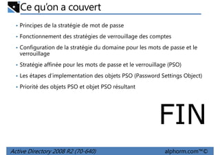 Ce qu’on a couvert
• Principes de la stratégie de mot de passe
• Fonctionnement des stratégies de verrouillage des comptes
• Configuration de la stratégie du domaine pour les mots de passe et le

verrouillage
• Stratégie affinée pour les mots de passe et le verrouillage (PSO)
• Les étapes d’implementation des objets PSO (Password Settings Object)
• Priorité des objets PSO et objet PSO résultant

FIN
Active Directory 2008 R2 (70-640)

alphorm.com™©

 