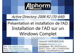 Active Directory 2008 R2 (70-640)

Présentation et installation de l’AD:

Installation de l'AD sur un
Windows Complet
Hamid HARABAZAN
Fondateur d’alphorm.com
Site : http://alphorm.com
Blog : http://alphorm.com/blog
Forum : http://alphorm.com/forum

Active Directory 2008 R2 (70-640)

Certifications : MCT, MCITP, VCP, A+,
Server+, Linux+, LPIC-1, CCENT/CCNA,…
Contact : contact@alphorm.com

alphorm.com™©

 