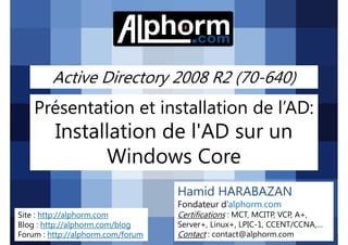 Active Directory 2008 R2 (70-640)

Présentation et installation de l’AD:

Installation de l'AD sur un
Windows Core
Hamid HARABAZAN
Fondateur d’alphorm.com
Site : http://alphorm.com
Blog : http://alphorm.com/blog
Forum : http://alphorm.com/forum

Active Directory 2008 R2 (70-640)

Certifications : MCT, MCITP, VCP, A+,
Server+, Linux+, LPIC-1, CCENT/CCNA,…
Contact : contact@alphorm.com

alphorm.com™©

 