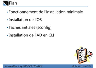 Plan
• Fonctionnement de l'installation minimale
• Installation de l’OS
• Taches initiales (sconfig)
• Installation de l'AD en CLI

Active Directory 2008 R2 (70-640)

alphorm.com™©

 