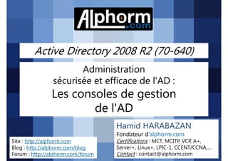 Active Directory 2008 R2 (70-640)
Administration
sécurisée et efficace de l'AD :

Les consoles de gestion
de l'AD
Hamid HARABAZAN
Fondateur d’alphorm.com
Site : http://alphorm.com
Blog : http://alphorm.com/blog
Forum : http://alphorm.com/forum

Active Directory 2008 R2 (70-640)

Certifications : MCT, MCITP, VCP, A+,
Server+, Linux+, LPIC-1, CCENT/CCNA,…
Contact : contact@alphorm.com

alphorm.com™©

 
