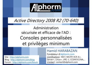 Active Directory 2008 R2 (70-640)
Administration
sécurisée et efficace de l'AD :

Consoles personnalisées
et privilèges minimum
Hamid HARABAZAN
Fondateur d’alphorm.com
Site : http://alphorm.com
Blog : http://alphorm.com/blog
Forum : http://alphorm.com/forum

Active Directory 2008 R2 (70-640)

Certifications : MCT, MCITP, VCP, A+,
Server+, Linux+, LPIC-1, CCENT/CCNA,…
Contact : contact@alphorm.com

alphorm.com™©

 