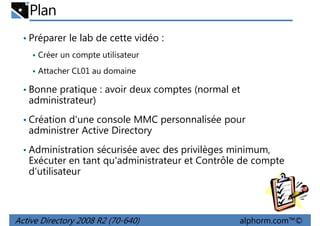 Plan
• Préparer le lab de cette vidéo :
Créer un compte utilisateur
Attacher CL01 au domaine

• Bonne pratique : avoir deux comptes (normal et

administrateur)
• Création d'une console MMC personnalisée pour

administrer Active Directory
• Administration sécurisée avec des privilèges minimum,

Exécuter en tant qu'administrateur et Contrôle de compte
d'utilisateur

Active Directory 2008 R2 (70-640)

alphorm.com™©

 