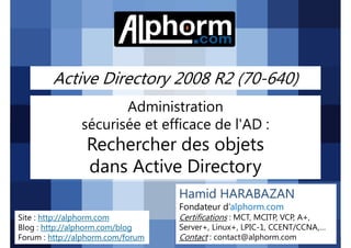 Active Directory 2008 R2 (70-640)
Administration
sécurisée et efficace de l'AD :

Rechercher des objets
dans Active Directory
Hamid HARABAZAN
Fondateur d’alphorm.com
Site : http://alphorm.com
Blog : http://alphorm.com/blog
Forum : http://alphorm.com/forum

Active Directory 2008 R2 (70-640)

Certifications : MCT, MCITP, VCP, A+,
Server+, Linux+, LPIC-1, CCENT/CCNA,…
Contact : contact@alphorm.com

alphorm.com™©

 