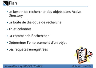 Plan
• Le besoin de rechercher des objets dans Active

Directory
• La boîte de dialogue de recherche
• Tri et colonnes
• La commande Rechercher
• Déterminer l'emplacement d'un objet
• Les requêtes enregistrées

Active Directory 2008 R2 (70-640)

alphorm.com™©

 