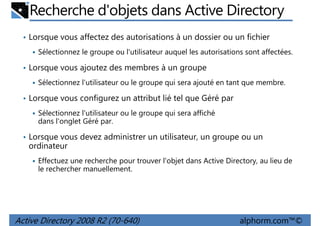 Recherche d'objets dans Active Directory
• Lorsque vous affectez des autorisations à un dossier ou un fichier
Sélectionnez le groupe ou l'utilisateur auquel les autorisations sont affectées.
• Lorsque vous ajoutez des membres à un groupe
Sélectionnez l'utilisateur ou le groupe qui sera ajouté en tant que membre.
• Lorsque vous configurez un attribut lié tel que Géré par
Sélectionnez l'utilisateur ou le groupe qui sera affiché
dans l'onglet Géré par.
• Lorsque vous devez administrer un utilisateur, un groupe ou un

ordinateur
Effectuez une recherche pour trouver l'objet dans Active Directory, au lieu de
le rechercher manuellement.

Active Directory 2008 R2 (70-640)

alphorm.com™©

 