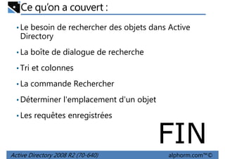 Ce qu’on a couvert :
• Le besoin de rechercher des objets dans Active

Directory
• La boîte de dialogue de recherche
• Tri et colonnes
• La commande Rechercher
• Déterminer l'emplacement d'un objet
• Les requêtes enregistrées

FIN
Active Directory 2008 R2 (70-640)

alphorm.com™©

 