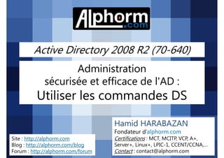 Active Directory 2008 R2 (70-640)
Administration
sécurisée et efficace de l'AD :

Utiliser les commandes DS
Hamid HARABAZAN
Fondateur d’alphorm.com
Site : http://alphorm.com
Blog : http://alphorm.com/blog
Forum : http://alphorm.com/forum

Active Directory 2008 R2 (70-640)

Certifications : MCT, MCITP, VCP, A+,
Server+, Linux+, LPIC-1, CCENT/CCNA,…
Contact : contact@alphorm.com

alphorm.com™©

 