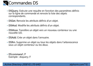 Commandes DS
• DSQuery. Exécute une requête en fonction des paramètres définis
DSQuery.

sur la ligne de commande et renvoie la liste des objets
correspondants.
• DSGet. Renvoie les attributs définis d'un objet.
DSGet.
• DSMod. Modifie les attributs définis d'un objet.
DSMod.
• DSMove. Transfère un objet vers un nouveau conteneur ou une
DSMove.

nouvelle UO.
• DSAdd. Crée un objet dans l'annuaire.
DSAdd.
• DSRm. Supprime un objet ou tous les objets dans l'arborescence
DSRm.

sous un objet conteneur ou les deux.

• DScommand /?

Exemple : dsquery /?

Active Directory 2008 R2 (70-640)

alphorm.com™©

 