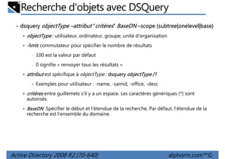 Recherche d'objets avec DSQuery
• dsquery objectType –attribut “critères” BaseDN –scope {subtree|onelevel|base}
subtree|onelevel|base}

objectType : utilisateur, ordinateur, groupe, unité d'organisation
-limit commutateur pour spécifier le nombre de résultats
•

100 est la valeur par défaut

•

0 signifie « renvoyer tous les résultats »

attribut est spécifique à objectType : dsquery objectType /?
•

Exemples pour utilisateur : -name, -samid, -office, -desc

critères entre guillemets s'il y a un espace. Les caractères génériques (*) sont
autorisés.
BaseDN Spécifier le début et l'étendue de la recherche, Par défaut, l'étendue de la
recherche est l'ensemble du domaine.

Active Directory 2008 R2 (70-640)

alphorm.com™©

 