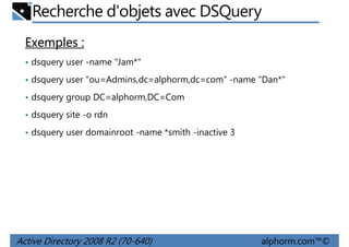 Recherche d'objets avec DSQuery
Exemples :
• dsquery user -name "Jam*"
• dsquery user "ou=Admins,dc=alphorm,dc=com" -name "Dan*"
• dsquery group DC=alphorm,DC=Com
• dsquery site -o rdn
• dsquery user domainroot -name *smith -inactive 3

Active Directory 2008 R2 (70-640)

alphorm.com™©

 
