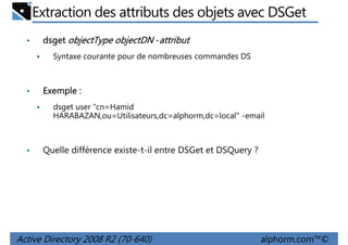 Extraction des attributs des objets avec DSGet
•

dsget objectType objectDN -attribut
Syntaxe courante pour de nombreuses commandes DS

•

Exemple :
dsget user “cn=Hamid
HARABAZAN,ou=Utilisateurs,dc=alphorm,dc=local" -email

•

Quelle différence existe-t-il entre DSGet et DSQuery ?

Active Directory 2008 R2 (70-640)

alphorm.com™©

 