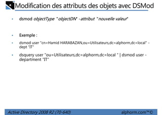 Modification des attributs des objets avec DSMod
•

dsmod objectType "objectDN" -attribut "nouvelle valeur"

•

Exemple :

•

dsmod user "cn=Hamid HARABAZAN,ou=Utilisateurs,dc=alphorm,dc=local" dept “IT"

•

dsquery user "ou=Utilisateurs,dc=alphorm,dc=local " | dsmod user department “IT"

Active Directory 2008 R2 (70-640)

alphorm.com™©

 