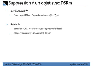 Suppression d'un objet avec DSRm
•

dsrm objectDN
Notez que DSRm n'a pas besoin de objectType

•

Exemple :
dsrm "cn=CL123,ou=Postes,dc=alphorm,dc=local"
dsquery computer -stalepwd 90 | dsrm

Active Directory 2008 R2 (70-640)

alphorm.com™©

 