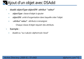 Ajout d'un objet avec DSAdd
•

dsadd objectType objectDN -attribut "valeur"
objectType : classe d'objet à ajouter
objectDN : unité d'organisation dans laquelle créer l'objet
-attribut "valeur" : attributs à renseigner
•

•

Chaque classe d'objet requiert des attributs.

Exemple :
dsadd ou "ou=Lab,dc=alphorm,dc=local"

Active Directory 2008 R2 (70-640)

alphorm.com™©

 