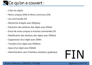 Ce qu’on a couvert :
• Créer les objets
• Noms uniques (DN) et Noms communs (CN)
• Les commandes DS
• Recherche d'objets avec DSQuery
• Extraction des attributs des objets avec DSGet
• Envoi de noms uniques à d'autres commandes DS
• Modification des attributs des objets avec DSMod
• Suppression d'un objet avec DSRm
• Transfert d'un objet avec DSMove
• Ajout d'un objet avec DSAdd
• Administration sans l'interface utilisateur graphique

Active Directory 2008 R2 (70-640)

FIN
alphorm.com™©

 
