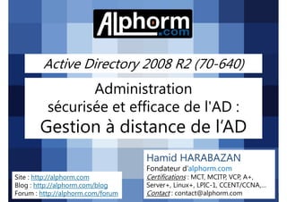 Active Directory 2008 R2 (70-640)

Administration
sécurisée et efficace de l'AD :

Gestion à distance de l’AD
Hamid HARABAZAN
Fondateur d’alphorm.com
Site : http://alphorm.com
Blog : http://alphorm.com/blog
Forum : http://alphorm.com/forum

Active Directory 2008 R2 (70-640)

Certifications : MCT, MCITP, VCP, A+,
Server+, Linux+, LPIC-1, CCENT/CCNA,…
Contact : contact@alphorm.com

alphorm.com™©

 