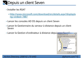 Depuis un client Seven
• Installer les RSAT

http://www.microsoft.com/download/en/details.aspx?displayla
ng=en&id=7887
• Lancer les consoles AD DS depuis un client Seven
• Lancer le Gestionnaire du serveur à distance depuis un client

Seven
• Lancer la Gestion d'ordinateur à distance depuis un client Seven

Active Directory 2008 R2 (70-640)

alphorm.com™©

 