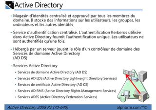 Active Directory
• Magasin d'identités centralisé et approuvé par tous les membres du

domaine. Il stocke des informations sur les utilisateurs, les groupes, les
ordinateurs et les autres identités
• Service d'authentification centralisé. L'authentification Kerberos utilisée

dans Active Directory fournit l'authentification unique. Les utilisateurs ne
sont authentifiés qu'une fois.
• Hébergé par un serveur jouant le rôle d'un contrôleur de domaine des

Services de domaine Active Directory
(AD DS)
• Services Active Directory
Services de domaine Active Directory (AD DS)
Services AD LDS (Active Directory Lightweight Directory Services)
Services de certificats Active Directory (AD CS)
Services AD RMS (Active Directory Rights Management Services)
Services ADFS (Active Directory Federation Services)

Active Directory 2008 R2 (70-640)

alphorm.com™©

 