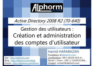 Active Directory 2008 R2 (70-640)

Gestion des utilisateurs :

Création et administration
des comptes d'utilisateur
Hamid HARABAZAN
Fondateur d’alphorm.com
Site : http://alphorm.com
Blog : http://alphorm.com/blog
Forum : http://alphorm.com/forum

Active Directory 2008 R2 (70-640)

Certifications : MCT, MCITP, VCP, A+,
Server+, Linux+, LPIC-1, CCENT/CCNA,…
Contact : contact@alphorm.com

alphorm.com™©

 