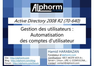 Active Directory 2008 R2 (70-640)

Gestion des utilisateurs :
Automatisation
des comptes d'utilisateur
Hamid HARABAZAN
Fondateur d’alphorm.com
Site : http://alphorm.com
Blog : http://alphorm.com/blog
Forum : http://alphorm.com/forum

Active Directory 2008 R2 (70-640)

Certifications : MCT, MCITP, VCP, A+,
Server+, Linux+, LPIC-1, CCENT/CCNA,…
Contact : contact@alphorm.com

alphorm.com™©

 