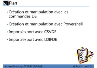 Plan
• Création et manipulation avec les

commandes DS
• Création et manipulation avec Powershell
• Import/export avec CSVDE
• Import/export avec LDIFDE

Active Directory 2008 R2 (70-640)

alphorm.com™©

 