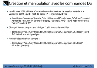 Création et manipulation avec les commandes DS
• dsadd user "DNUtilisateur" –samid nom d'ouverture de session antérieur à
"DNUtilisateur
DNUtilisateur"

Windows 2000 –pwd { mot de passe | * } –mustchpwd yes
dsadd user "cn=Amy Strande,OU=Utilisateurs,DC=alphorm,DC=local" -samid
AStrande -fn Amy -ln Strande -display "Strande, Amy" -pwd Pa$$w0rd -desc
"Vice President, IT"
• Changer le mot de passe et obliger l’utilisateur à le modifier :

cn=Amy Strande,OU=Utilisateurs,DC=alphorm,DC=local"
dsmod user "cn=Amy Strande,OU=Utilisateurs,DC=alphorm,DC=local" –pwd
Pa$$w0rd! -mustchpwd yes
• Activer/désactiver un compte :

cn=Amy Strande,OU=Utilisateurs,DC=alphorm,DC=local"
=local"–
dsmod user "cn=Amy Strande,OU=Utilisateurs,DC=alphorm,DC=local"–
{yes|no
yes|no}
disabled {yes|no}

Active Directory 2008 R2 (70-640)

alphorm.com™©

 