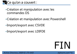 Ce qu’on a couvert :
• Création et manipulation avec les

commandes DS
• Création et manipulation avec Powershell
• Import/export avec CSVDE
• Import/export avec LDIFDE

FIN
Active Directory 2008 R2 (70-640)

alphorm.com™©

 