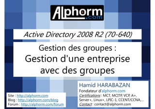 Active Directory 2008 R2 (70-640)

Gestion des groupes :

Gestion d'une entreprise
avec des groupes
Hamid HARABAZAN
Fondateur d’alphorm.com
Site : http://alphorm.com
Blog : http://alphorm.com/blog
Forum : http://alphorm.com/forum

Active Directory 2008 R2 (70-640)

Certifications : MCT, MCITP, VCP, A+,
Server+, Linux+, LPIC-1, CCENT/CCNA,…
Contact : contact@alphorm.com

alphorm.com™©

 