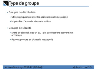 Type de groupe
• Groupes de distribution
Utilisés uniquement avec les applications de messagerie
impossible d'accorder des autorisations
• Groupes de sécurité
Entité de sécurité avec un SID ; des autorisations peuvent être
accordées
Peuvent prendre en charge la messagerie

Active Directory 2008 R2 (70-640)

alphorm.com™©

 