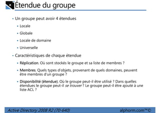 Étendue du groupe
• Un groupe peut avoir 4 étendues
Locale
Globale
Locale de domaine
Universelle
• Caractéristiques de chaque étendue
Réplication.
Réplication Où sont stockés le groupe et sa liste de membres ?
Membres.
Membres Quels types d'objets, provenant de quels domaines, peuvent
être membres d'un groupe ?
étendue)
Disponibilité (étendue). Où le groupe peut-il être utilisé ? Dans quelles
étendues le groupe peut-il se trouver ? Le groupe peut-il être ajouté à une
liste ACL ?

Active Directory 2008 R2 (70-640)

alphorm.com™©

 