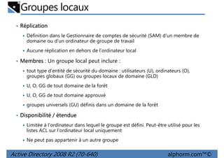 Groupes locaux
• Réplication
Définition dans le Gestionnaire de comptes de sécurité (SAM) d'un membre de
domaine ou d'un ordinateur de groupe de travail
Aucune réplication en dehors de l’ordinateur local

• Membres : Un groupe local peut inclure :
tout type d'entité de sécurité du domaine : utilisateurs (U), ordinateurs (O),
groupes globaux (GG) ou groupes locaux de domaine (GLD)
U, O, GG de tout domaine de la forêt
U, O, GG de tout domaine approuvé
groupes universels (GU) définis dans un domaine de la forêt

• Disponibilité / étendue
Limitée à l'ordinateur dans lequel le groupe est défini. Peut-être utilisé pour les
listes ACL sur l'ordinateur local uniquement
Ne peut pas appartenir à un autre groupe

Active Directory 2008 R2 (70-640)

alphorm.com™©

 