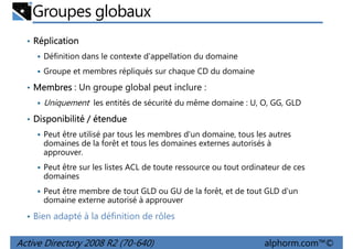 Groupes globaux
• Réplication
Définition dans le contexte d'appellation du domaine
Groupe et membres répliqués sur chaque CD du domaine
• Membres : Un groupe global peut inclure :

Uniquement les entités de sécurité du même domaine : U, O, GG, GLD
• Disponibilité / étendue
Peut être utilisé par tous les membres d'un domaine, tous les autres
domaines de la forêt et tous les domaines externes autorisés à
approuver.
Peut être sur les listes ACL de toute ressource ou tout ordinateur de ces
domaines
Peut être membre de tout GLD ou GU de la forêt, et de tout GLD d'un
domaine externe autorisé à approuver
• Bien adapté à la définition de rôles

Active Directory 2008 R2 (70-640)

alphorm.com™©

 