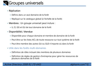 Groupes universels
• Réplication
Définis dans un seul domaine de la forêt
Répliqué sur le catalogue global (à l'échelle de la forêt)

• Membres : Un groupe universel peut inclure :
U, O, GG et GU de tout domaine de la forêt

• Disponibilité / étendue
Disponible pour chaque domaine et membre de domaine de la forêt
Peut être sur les listes ACL de toute ressource sur tout système de la forêt
Peut être membre des autres GU ou GLD n'importe où dans la forêt

• Utile dans les forêts multi-domaines
Définition de rôles incluant des membres de plusieurs domaines
Définition de règles de gestion d'entreprise pour gérer les ressources de
plusieurs domaines de la forêt

Active Directory 2008 R2 (70-640)

alphorm.com™©

 