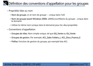 Définition des conventions d'appellation pour les groupes
• Propriétés liées au nom
groupe.
Nom de groupe. cn et nom de groupe -- unique dans l'UO
Nom de groupe (avant Windows 2000). sAMAccountName du groupe - unique dans
le domaine
Utiliser le même nom (unique dans le domaine) pour les deux propriétés

• Conventions d'appellation
rôles.
Groupes de rôles. Nom simple unique, tel que GG_Vente ou GU_Vente
gestion.
Folders_L,
Groupes de gestion. Par exemple, ACL_Sales Folders_L ACL_Docs_Finance_E
Préfixe.
Préfixe. Fonction de gestion du groupe, par exemple liste ACL

Active Directory 2008 R2 (70-640)

alphorm.com™©

 