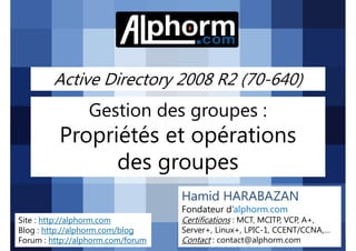 Active Directory 2008 R2 (70-640)

Gestion des groupes :

Propriétés et opérations
des groupes
Hamid HARABAZAN
Fondateur d’alphorm.com
Site : http://alphorm.com
Blog : http://alphorm.com/blog
Forum : http://alphorm.com/forum

Active Directory 2008 R2 (70-640)

Certifications : MCT, MCITP, VCP, A+,
Server+, Linux+, LPIC-1, CCENT/CCNA,…
Contact : contact@alphorm.com

alphorm.com™©

 