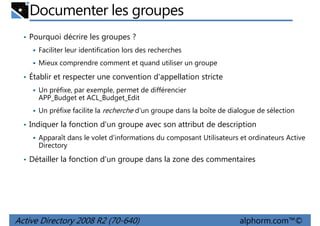 Documenter les groupes
• Pourquoi décrire les groupes ?
Faciliter leur identification lors des recherches
Mieux comprendre comment et quand utiliser un groupe

• Établir et respecter une convention d'appellation stricte
Un préfixe, par exemple, permet de différencier
APP_Budget et ACL_Budget_Edit
Un préfixe facilite la recherche d'un groupe dans la boîte de dialogue de sélection

• Indiquer la fonction d'un groupe avec son attribut de description
Apparaît dans le volet d'informations du composant Utilisateurs et ordinateurs Active
Directory

• Détailler la fonction d'un groupe dans la zone des commentaires

Active Directory 2008 R2 (70-640)

alphorm.com™©

 