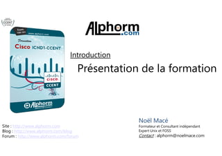 Introduction 
Présentation de la 
formation 
Noël Macé 
Formateur et Consultant indépendant 
Expert Unix et FOSS 
Contact : alphorm@noelmace.com 
Site : http://www.alphorm.com 
Blog : http://www.alphorm.com/blog 
Forum : http://www.alphorm.com/forum 
Cisco ICND1/CCENT (100-101) alphorm.com™© 
 