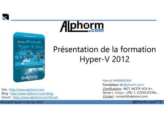 Présentation de la formation 
Hyper-V 2012 
Site : http://www.alphorm.com 
Blog : http://www.alphorm.com/blog 
Forum : http://www.alphorm.com/forum 
Hamid HARABAZAN 
Fondateur d’alphorm.com 
Certifications : MCT, MCITP, VCP, A+, 
Server+, Linux+, LPIC-1, CCENT/CCNA,… 
Contact : contact@alphorm.com 
Microsoft Hyper-V Server 2012 alphorm.com™© 
 