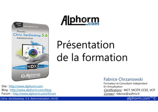 Présentation 
de la formation 
Fabrice Chrzanowski 
Formateur et Consultant indépendant 
En Virtualisation 
Certifications : MCT, MCITP, CCEE, VCP 
Contact : fabrice@softrix.fr 
Site : http://www.alphorm.com 
Blog : http://www.alphorm.com/blog 
Forum : http://www.alphorm.com/forum 
Citrix XenDesktop 5.6 Administration (A19) alphorm.com™© 
 