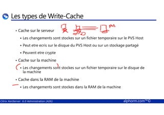 Les types de Write-Cache 
• Cache sur le serveur 
 Les changements sont stockes sur un fichier temporaire sur le PVS Host 
 Peut etre ecris sur le disque du PVS Host ou sur un stockage partagé 
 Peuvent etre crypte 
Cache sur la machine 
•  Les changements sont stockes sur un fichier temporaire sur le disque de 
la machine 
• Cache dans la RAM de la machine 
 Les changements sont stockes dans la RAM de la machine 
Citrix XenServer 6.0 Administration (A26) alphorm.com™© 
 