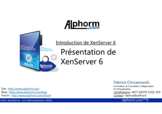 Introduction de XenServer 6 
Présentation de 
XenServer 6 
Fabrice Formateur Fabrice et Sforza 
Chrzanowski 
Consultant indépendant 
En Titre 
Virtualisation 
Contact : Certifications : fabrice@MCT, softrix.fr 
MCITP, CCEE, VCP 
Contact : fabrice@softrix.fr 
Site : http://www.alphorm.com 
Blog : http://www.alphorm.com/blog 
Forum : http://www.alphorm.com/forum 
Citrix XenServer 6.0 Administration (A26) alphorm.com™© 
 