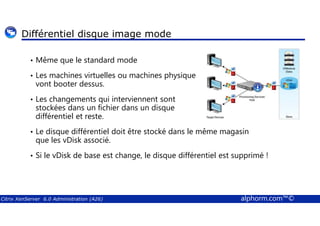 Différentiel disque image mode 
• Même que le standard mode 
• Les machines virtuelles ou machines physique 
vont booter dessus. 
• Les changements qui interviennent sont 
stockées dans un fichier dans un disque 
différentiel et reste. 
• Le disque différentiel doit être stocké dans le même magasin 
que les vDisk associé. 
• Si le vDisk de base est change, le disque différentiel est supprimé ! 
Citrix XenServer 6.0 Administration (A26) alphorm.com™© 
 