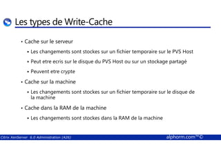 Les types de Write-Cache 
• Cache sur le serveur 
 Les changements sont stockes sur un fichier temporaire sur le PVS Host 
 Peut etre ecris sur le disque du PVS Host ou sur un stockage partagé 
 Peuvent etre crypte 
Cache sur la machine 
•  Les changements sont stockes sur un fichier temporaire sur le disque de 
la machine 
• Cache dans la RAM de la machine 
 Les changements sont stockes dans la RAM de la machine 
Citrix XenServer 6.0 Administration (A26) alphorm.com™© 
 