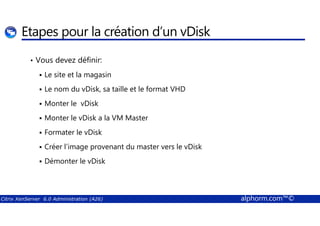 Etapes pour la création d’un vDisk 
• Vous devez définir: 
 Le site et la magasin 
 Le nom du vDisk, sa taille et le format VHD 
 Monter le vDisk 
 Monter le vDisk a la VM Master 
 Formater le vDisk 
 Créer l’image provenant du master vers le vDisk 
 Démonter le vDisk 
Citrix XenServer 6.0 Administration (A26) alphorm.com™© 
 