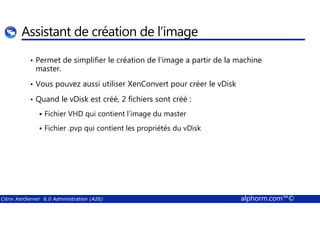 Assistant de création de l’image 
• Permet de simplifier le création de l’image a partir de la machine 
master. 
• Vous pouvez aussi utiliser XenConvert pour créer le vDisk 
• Quand le vDisk est créé, 2 fichiers sont créé : 
 Fichier VHD qui contient l’image du master 
 Fichier .pvp qui contient les propriétés du vDisk 
Citrix XenServer 6.0 Administration (A26) alphorm.com™© 
 